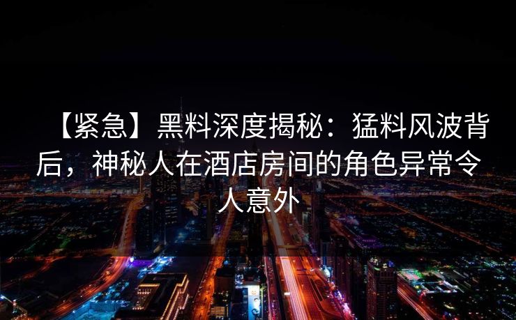 【紧急】黑料深度揭秘:猛料风波背后,神秘人在酒店房间的角色异常令人意外
