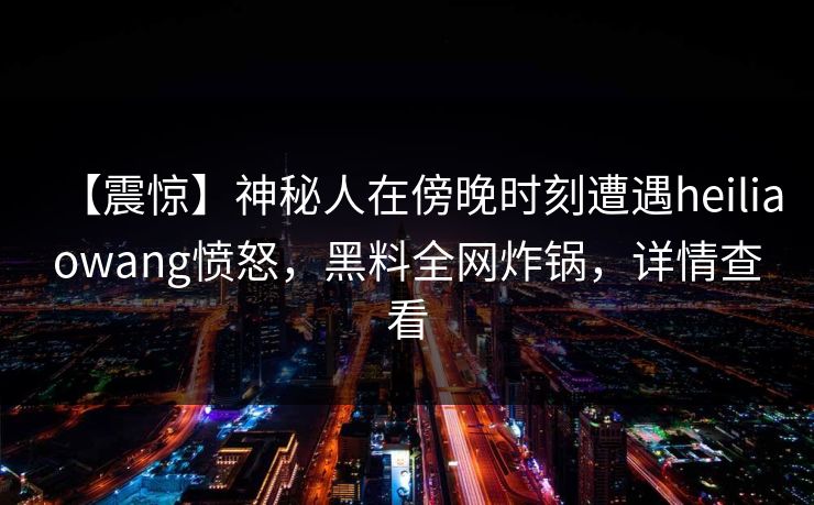【震惊】神秘人在傍晚时刻遭遇heiliaowang愤怒,黑料全网炸锅,详情查看 【震惊】神秘人在傍晚时刻遭遇heiliaowang愤怒,黑料全网炸锅,详情查看