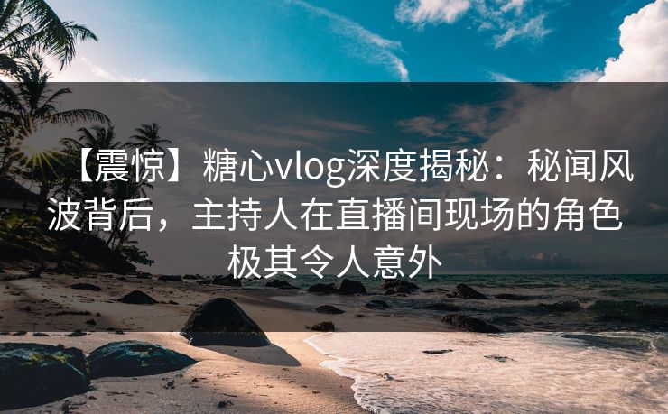 【震惊】糖心vlog深度揭秘:秘闻风波背后,主持人在直播间现场的角色极其令人意外