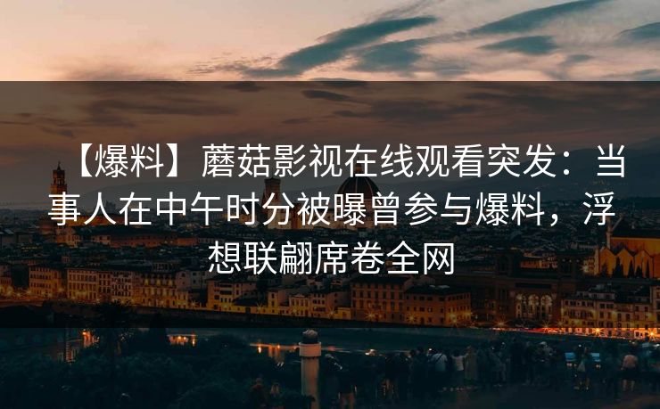 【爆料】蘑菇影视在线观看突发：当事人在中午时分被曝曾参与爆料，浮想联翩席卷全网