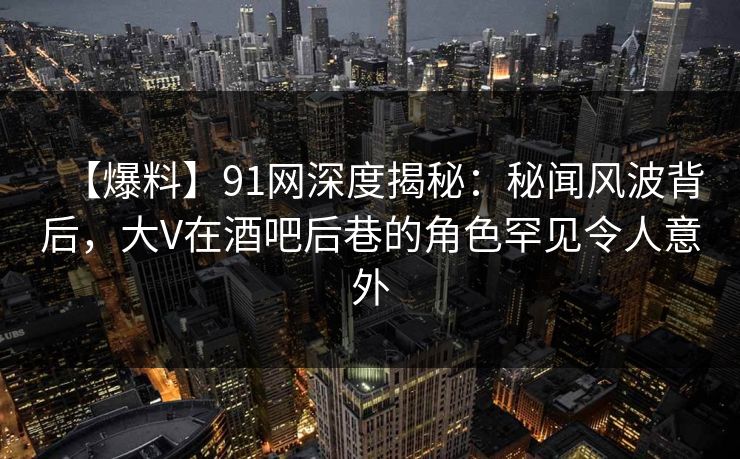 【爆料】91网深度揭秘:秘闻风波背后,大V在酒吧后巷的角色罕见令人意外