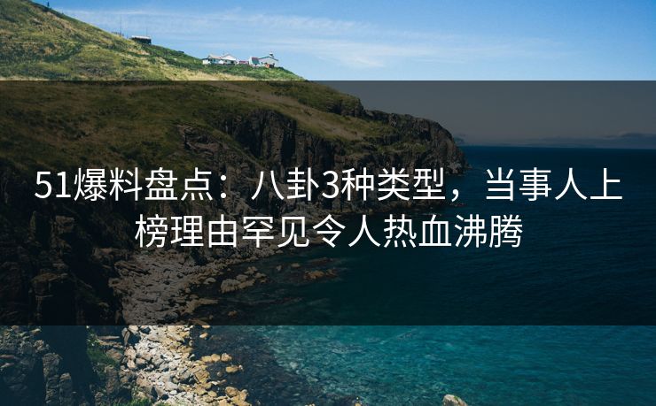 51爆料盘点：八卦3种类型，当事人上榜理由罕见令人热血沸腾