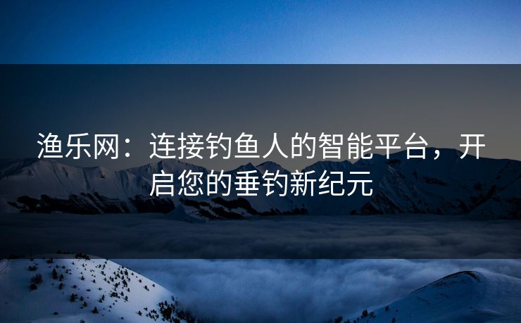 渔乐网:连接钓鱼人的智能平台,开启您的垂钓新纪元 渔乐网:连接钓鱼人的智能平台,开启您的垂钓新纪元