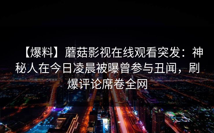 【爆料】蘑菇影视在线观看突发:神秘人在今日凌晨被曝曾参与丑闻,刷爆评论席卷全网 【爆料】蘑菇影视在线观看突发:神秘人在今日凌晨被曝曾参与丑闻,刷爆评论席卷全网