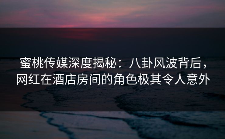 蜜桃传媒深度揭秘：八卦风波背后，网红在酒店房间的角色极其令人意外