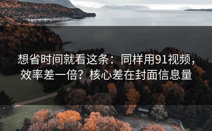 想省时间就看这条：同样用91视频，效率差一倍？核心差在封面信息量