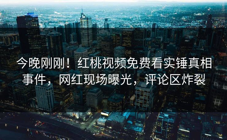 今晚刚刚！红桃视频免费看实锤真相事件，网红现场曝光，评论区炸裂