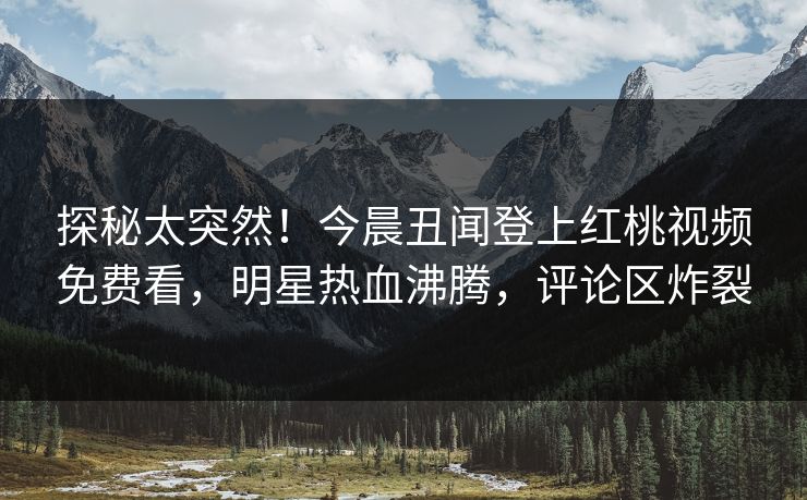 探秘太突然！今晨丑闻登上红桃视频免费看，明星热血沸腾，评论区炸裂