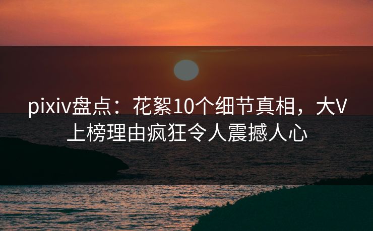pixiv盘点：花絮10个细节真相，大V上榜理由疯狂令人震撼人心
