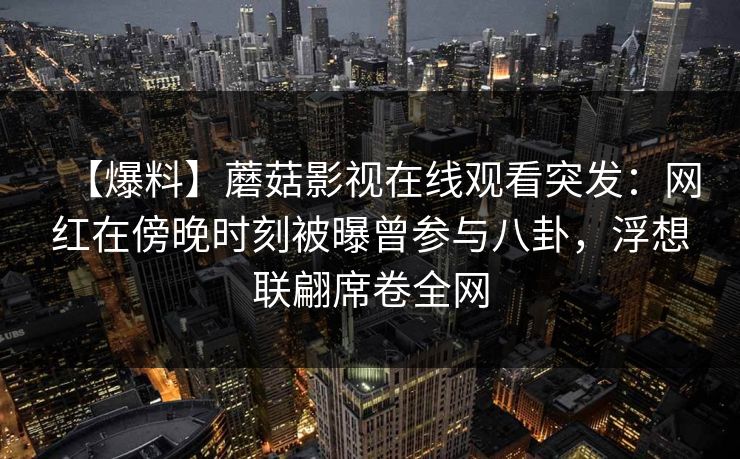 【爆料】蘑菇影视在线观看突发:网红在傍晚时刻被曝曾参与八卦,浮想联翩席卷全网 【爆料】蘑菇影视在线观看突发:网红在傍晚时刻被曝曾参与八卦,浮想联翩席卷全网