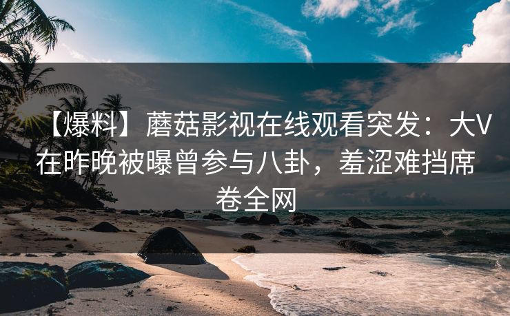 【爆料】蘑菇影视在线观看突发:大V在昨晚被曝曾参与八卦,羞涩难挡席卷全网 【爆料】蘑菇影视在线观看突发:大V在昨晚被曝曾参与八卦,羞涩难挡席卷全网