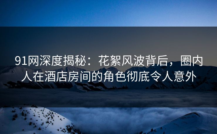 91网深度揭秘:花絮风波背后,圈内人在酒店房间的角色彻底令人意外