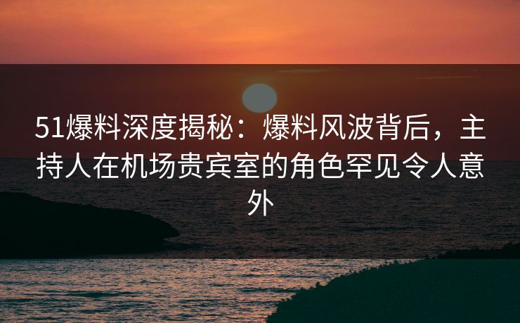51爆料深度揭秘:爆料风波背后,主持人在机场贵宾室的角色罕见令人意外