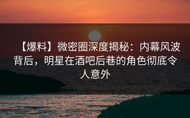 【爆料】微密圈深度揭秘:内幕风波背后,明星在酒吧后巷的角色彻底令人意外
