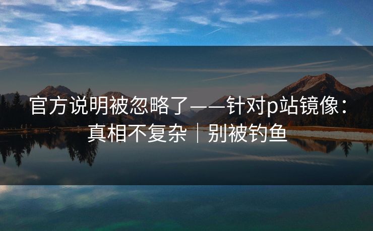 官方说明被忽略了——针对p站镜像：真相不复杂｜别被钓鱼
