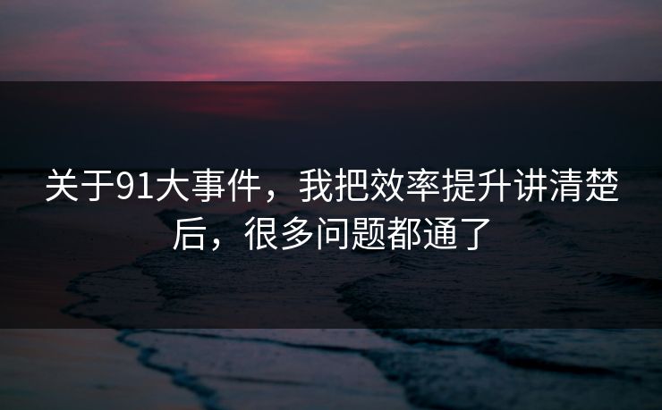 关于91大事件，我把效率提升讲清楚后，很多问题都通了