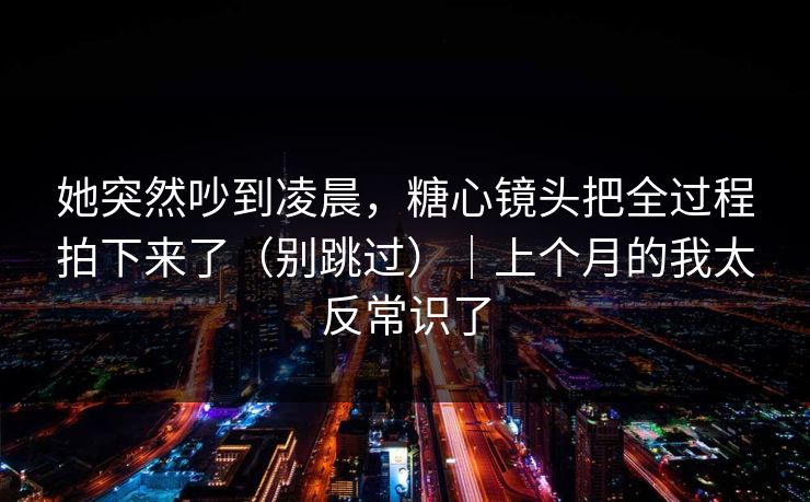 她突然吵到凌晨，糖心镜头把全过程拍下来了（别跳过）｜上个月的我太反常识了