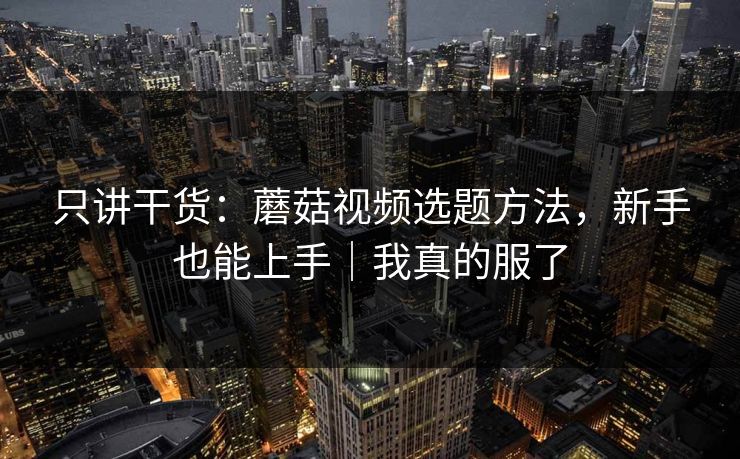 只讲干货：蘑菇视频选题方法，新手也能上手｜我真的服了