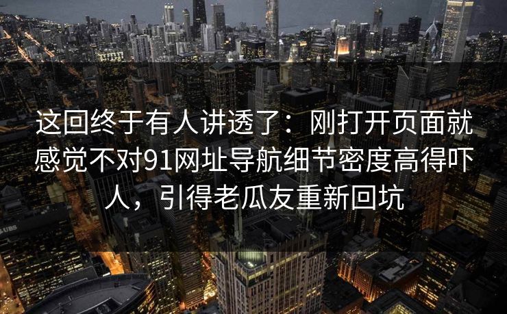这回终于有人讲透了：刚打开页面就感觉不对91网址导航细节密度高得吓人，引得老瓜友重新回坑